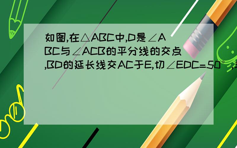 如图,在△ABC中,D是∠ABC与∠ACB的平分线的交点,BD的延长线交AC于E,切∠EDC=50°,求∠A的度数.