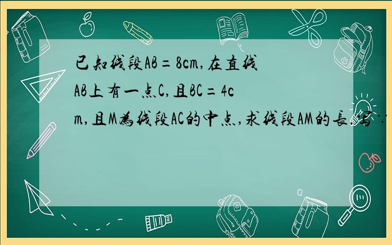 已知线段AB=8cm,在直线AB上有一点C,且BC=4cm,且M为线段AC的中点,求线段AM的长.写∵ ∴