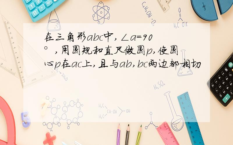 在三角形abc中,∠a=90°,用圆规和直尺做圆p,使圆心p在ac上,且与ab,bc两边都相切