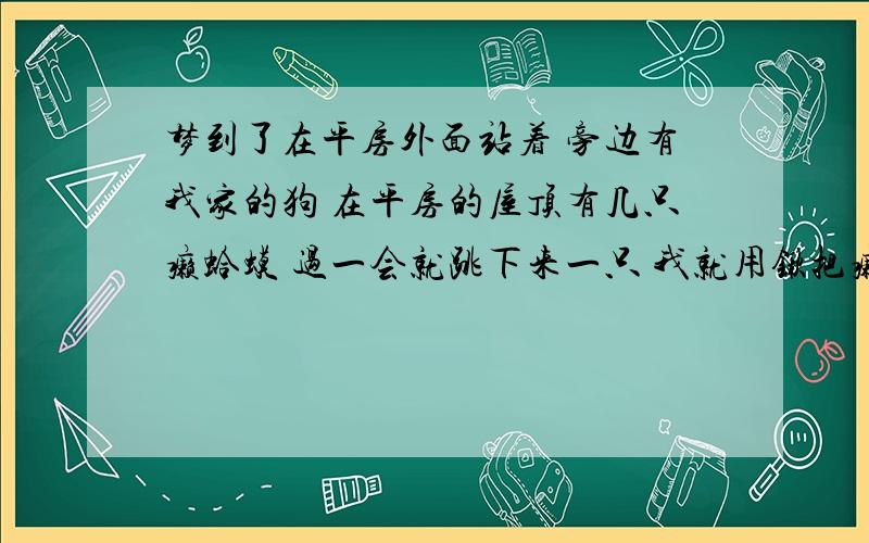 梦到了在平房外面站着 旁边有我家的狗 在平房的屋顶有几只癞蛤蟆 过一会就跳下来一只 我就用锹把癞蛤蟆赶走 （很久没见过癞蛤蟆了 所以不会是因为白天看到后晚上梦到）我是男的 不是