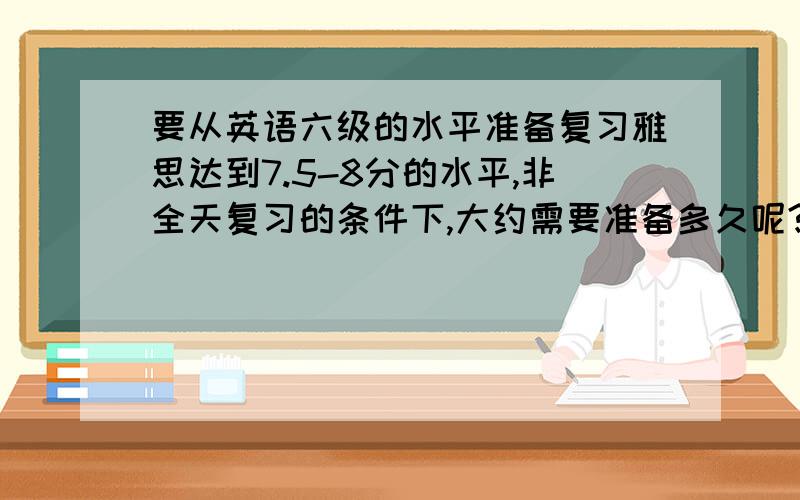 要从英语六级的水平准备复习雅思达到7.5-8分的水平,非全天复习的条件下,大约需要准备多久呢?