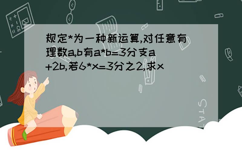 规定*为一种新运算,对任意有理数a,b有a*b=3分支a+2b,若6*x=3分之2,求x