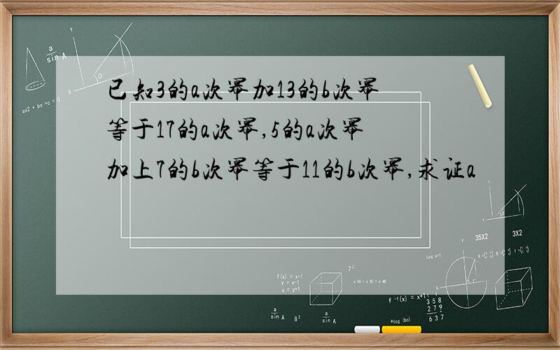 已知3的a次幂加13的b次幂等于17的a次幂,5的a次幂加上7的b次幂等于11的b次幂,求证a