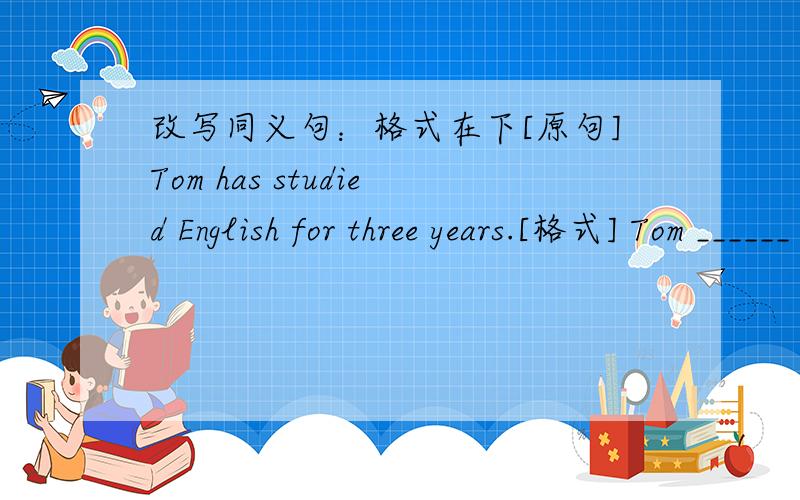 改写同义句：格式在下[原句]Tom has studied English for three years.[格式] Tom ______ ________ _______(三格空格) English three years ago.