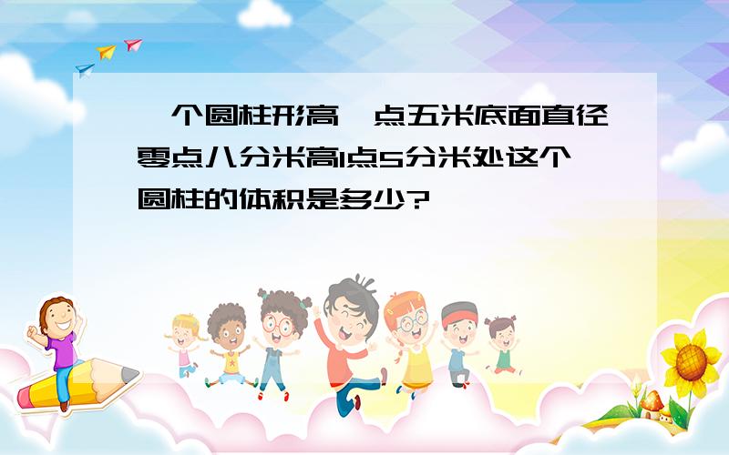 一个圆柱形高一点五米底面直径零点八分米高1点5分米处这个圆柱的体积是多少?