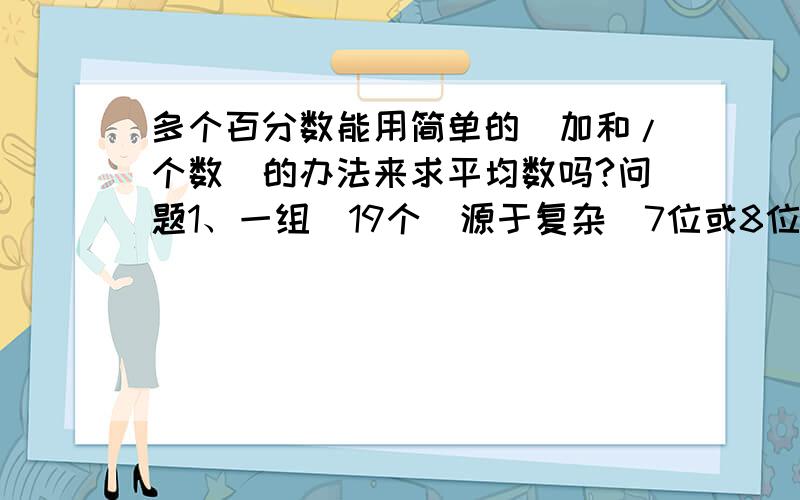 多个百分数能用简单的（加和/个数）的办法来求平均数吗?问题1、一组（19个）源于复杂（7位或8位不等）且各不相同的分母,分子数也较大的百分数,能用求平均数的办法来求总的百分比吗?问