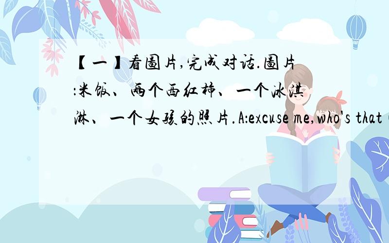 【一】看图片,完成对话.图片：米饭、两个西红柿、一个冰淇淋、一个女孩的照片.A：excuse me,who's that( )in the picture?B:Oh,that's( )sister.A:does your sister( )rice?B:yes,she likes( )very much.A:does she like ( B:( ),s