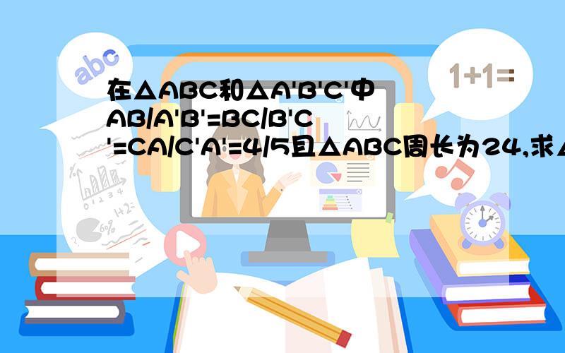 在△ABC和△A'B'C'中AB/A'B'=BC/B'C'=CA/C'A'=4/5且△ABC周长为24,求△A'B'C'的周长