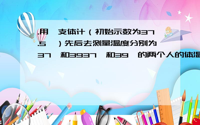 .用一支体计（初始示数为37.5℃）先后去测量温度分别为37℃和3937℃和39℃的两个人的体温,温现则测量结果分别为_____ ℃和_____ ℃.