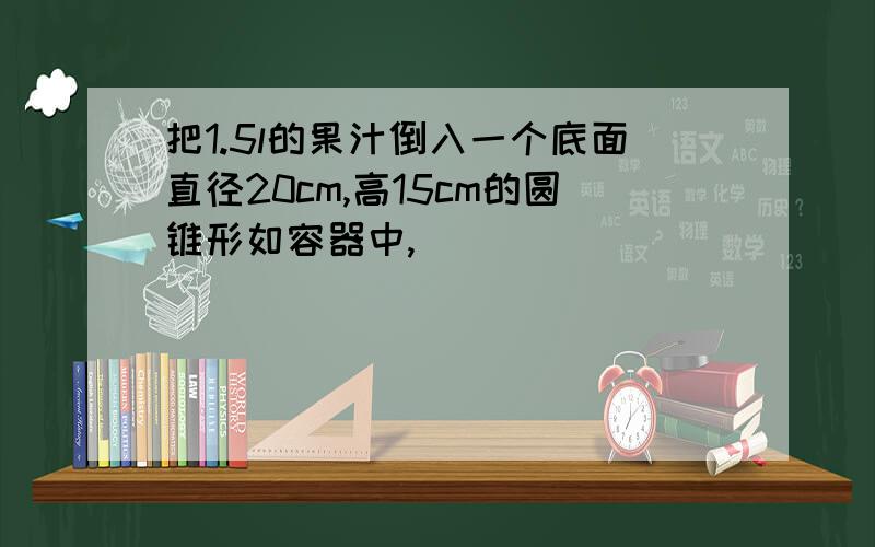 把1.5l的果汁倒入一个底面直径20cm,高15cm的圆锥形如容器中,