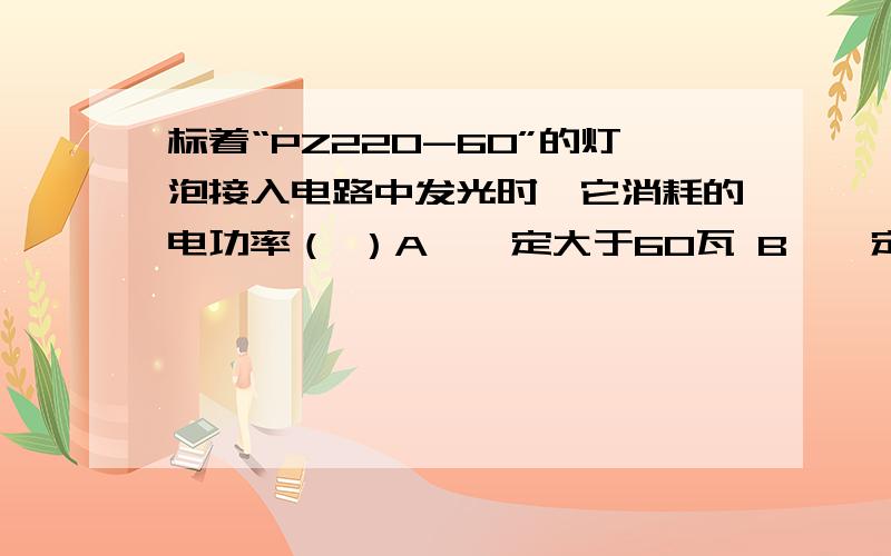 标着“PZ220-60”的灯泡接入电路中发光时,它消耗的电功率（ ）A、一定大于60瓦 B、一定等于60瓦 C、一定小于60瓦 D、三种情况都有可能