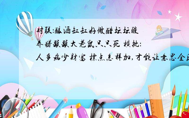 对联：酿酒缸缸好做醋坛坛酸 养猪头头大老鼠只只死 横批：人多病少财富 标点怎样加,才能让意思全反