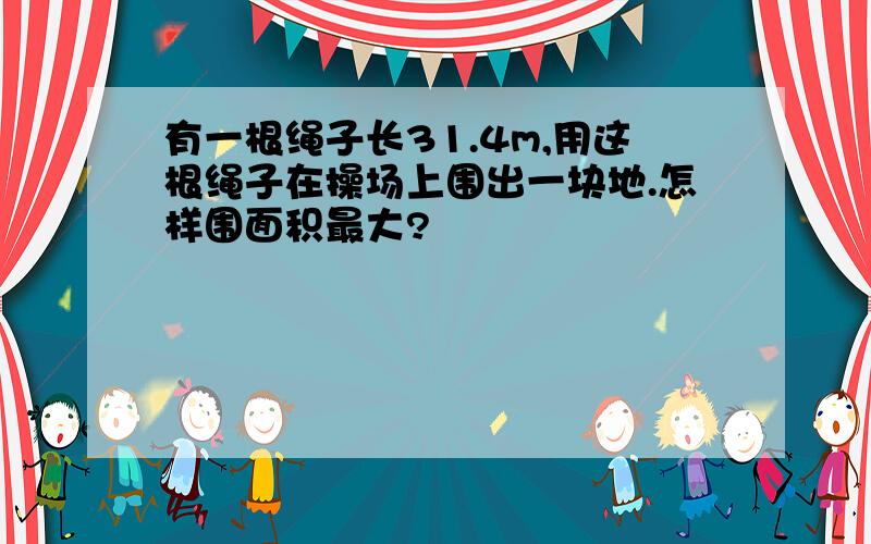 有一根绳子长31.4m,用这根绳子在操场上围出一块地.怎样围面积最大?