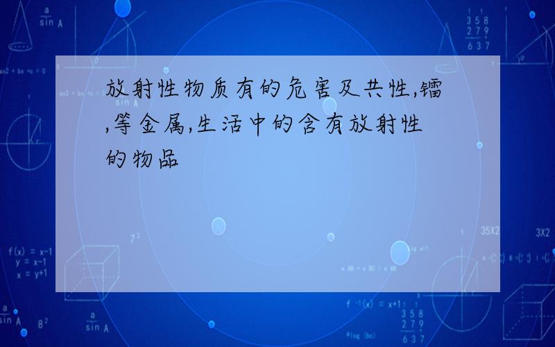 放射性物质有的危害及共性,镭,等金属,生活中的含有放射性的物品