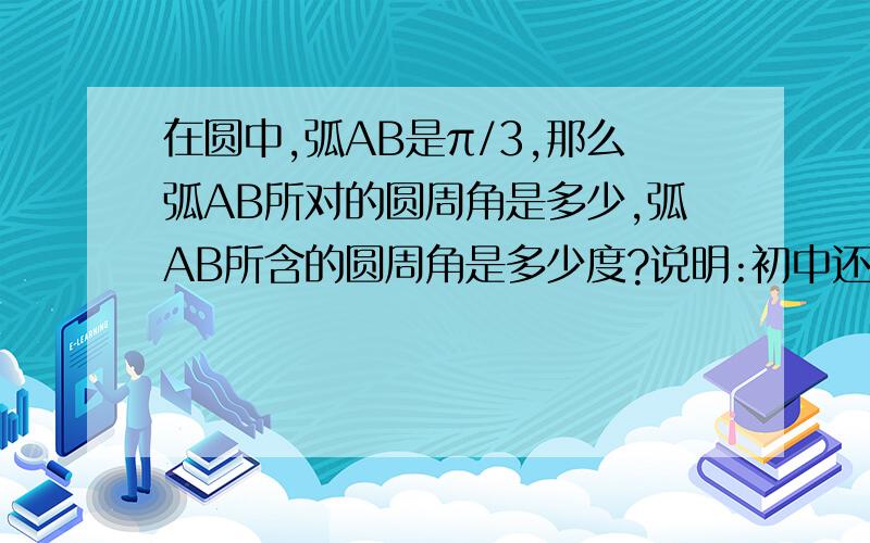 在圆中,弧AB是π/3,那么弧AB所对的圆周角是多少,弧AB所含的圆周角是多少度?说明:初中还没学过度与弧度之间的转化