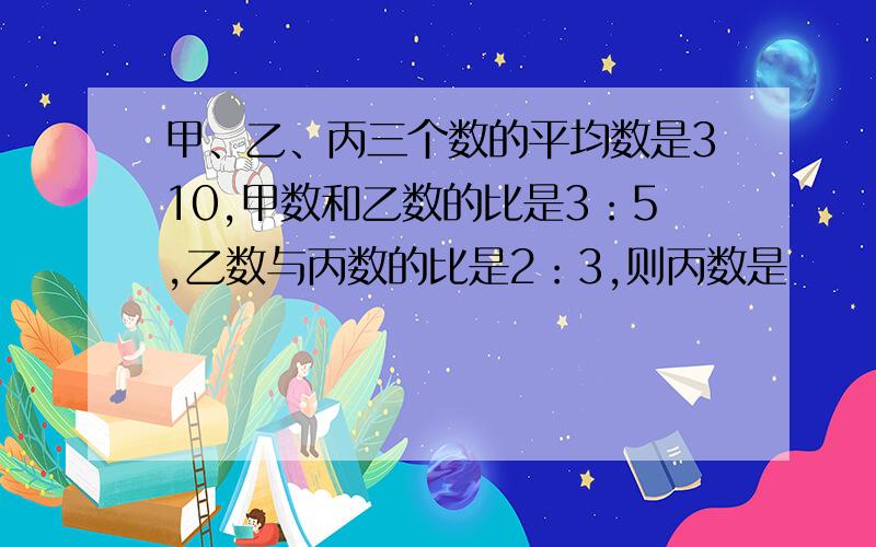 甲、乙、丙三个数的平均数是310,甲数和乙数的比是3：5,乙数与丙数的比是2：3,则丙数是