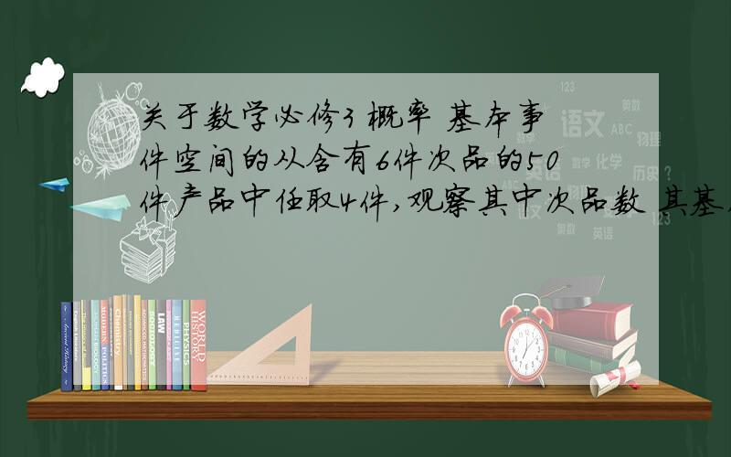 关于数学必修3 概率 基本事件空间的从含有6件次品的50件产品中任取4件,观察其中次品数 其基本事件空间是