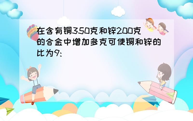 在含有铜350克和锌200克的合金中增加多克可使铜和锌的比为9: