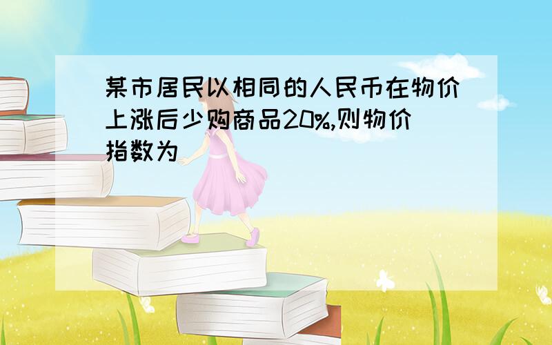 某市居民以相同的人民币在物价上涨后少购商品20%,则物价指数为（ ）