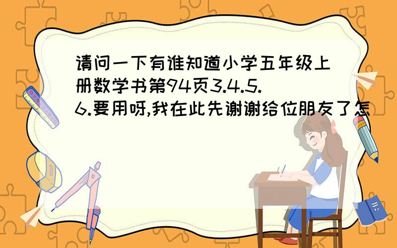 请问一下有谁知道小学五年级上册数学书第94页3.4.5.6.要用呀,我在此先谢谢给位朋友了怎