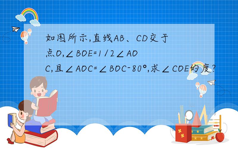 如图所示,直线AB、CD交于点O,∠BOE=1/2∠AOC,且∠AOC=∠BOC-80°,求∠COE的度?