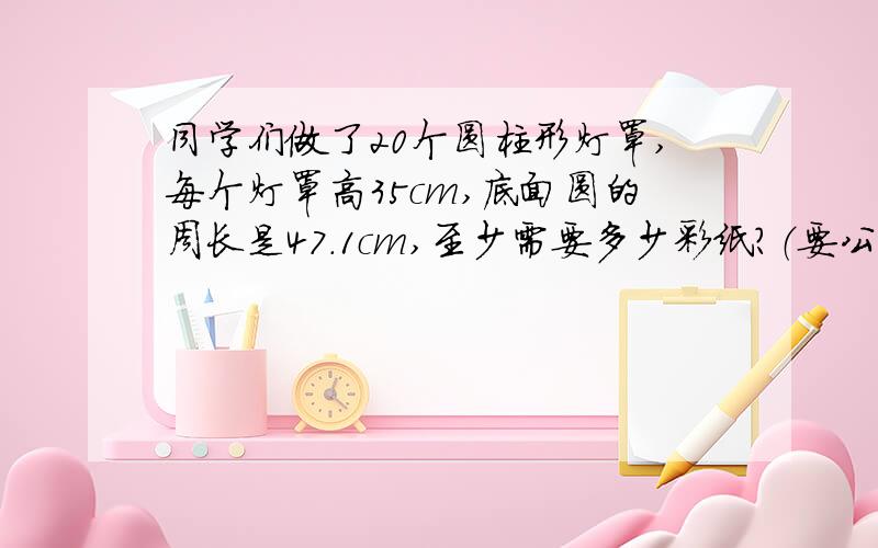 同学们做了20个圆柱形灯罩,每个灯罩高35cm,底面圆的周长是47.1cm,至少需要多少彩纸?（要公式,不要方程）