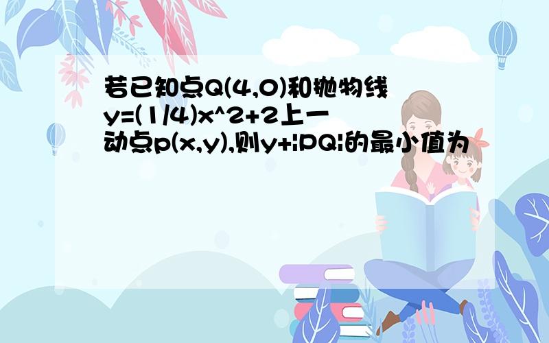 若已知点Q(4,0)和抛物线y=(1/4)x^2+2上一动点p(x,y),则y+|PQ|的最小值为