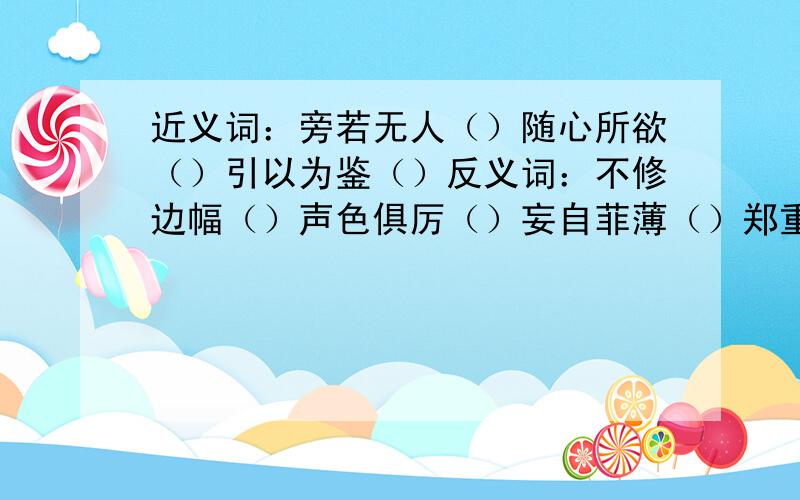 近义词：旁若无人（）随心所欲（）引以为鉴（）反义词：不修边幅（）声色俱厉（）妄自菲薄（）郑重其事（）知过必改（）