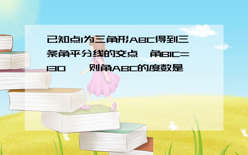 已知点I为三角形ABC得到三条角平分线的交点,角BIC=130°,则角ABC的度数是