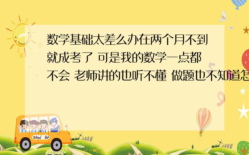 数学基础太差么办在两个月不到就成考了 可是我的数学一点都不会 老师讲的也听不懂 做题也不知道怎么下手 谁能教教我怎么办啊！小女子在这里先谢过了~