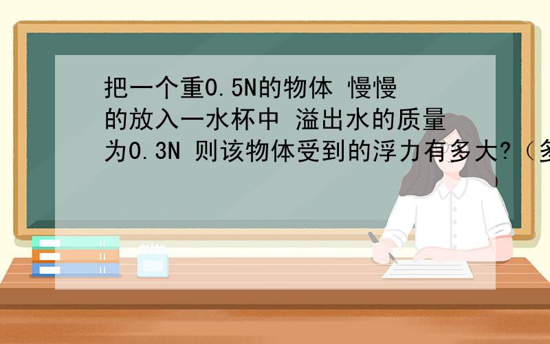 把一个重0.5N的物体 慢慢的放入一水杯中 溢出水的质量为0.3N 则该物体受到的浮力有多大?（多选) A 0.5 B 0.3 C 0.4 D0.2