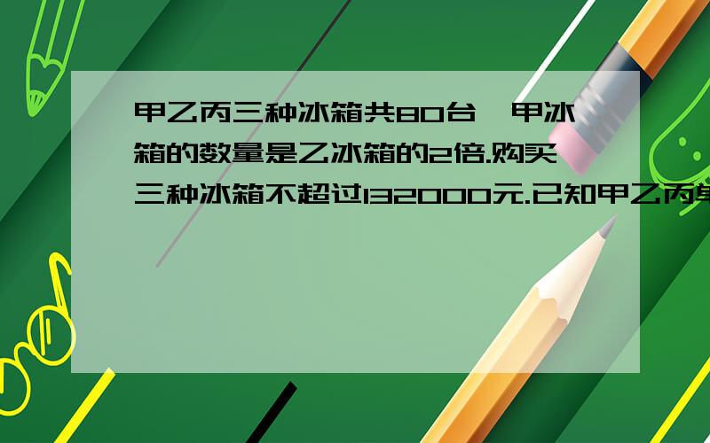 甲乙丙三种冰箱共80台,甲冰箱的数量是乙冰箱的2倍.购买三种冰箱不超过132000元.已知甲乙丙单价分别为1200 1600 2000(1)至少购进乙种冰箱多少台(2)若要求甲种冰箱的台数不超过丙种冰箱的台数,