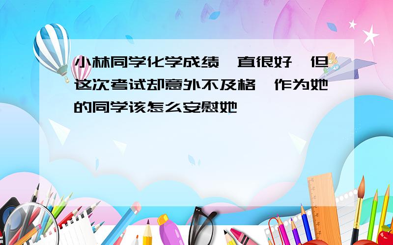 小林同学化学成绩一直很好,但这次考试却意外不及格,作为她的同学该怎么安慰她