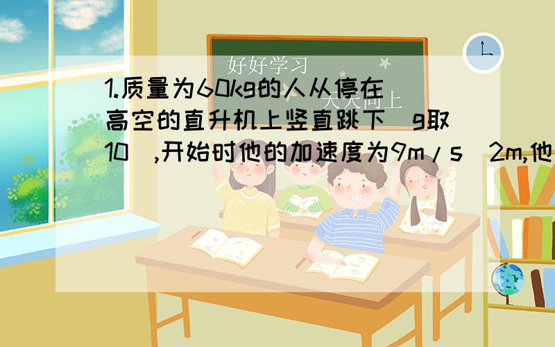 1.质量为60kg的人从停在高空的直升机上竖直跳下(g取10),开始时他的加速度为9m/s^2m,他受到的空气阻力是?打开降落伞后,下落的加速度为2m/s^2,这时他和降落伞受到的空气阻力是?当他接近地面试