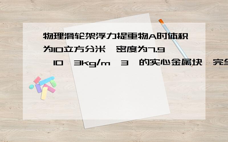 物理滑轮架浮力提重物A时体积为10立方分米,密度为7.9*10^3kg/m^3,的实心金属块,完全筋膜在水中,若不计摩擦和滑轮重求1.拉力F2.若将重物提升2m,拉力所作功3.若实际所用拉力为400N,此时该滑轮的