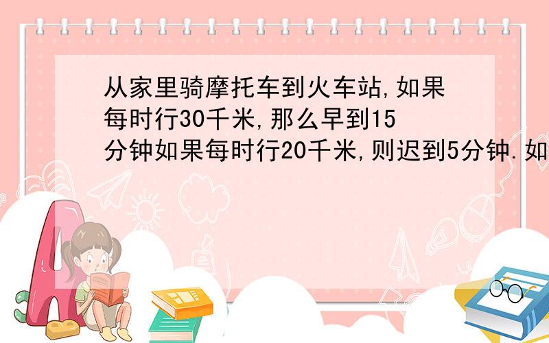 从家里骑摩托车到火车站,如果每时行30千米,那么早到15分钟如果每时行20千米,则迟到5分钟.如果打算提前5分钟到,那么摩托车的速度应是多少?