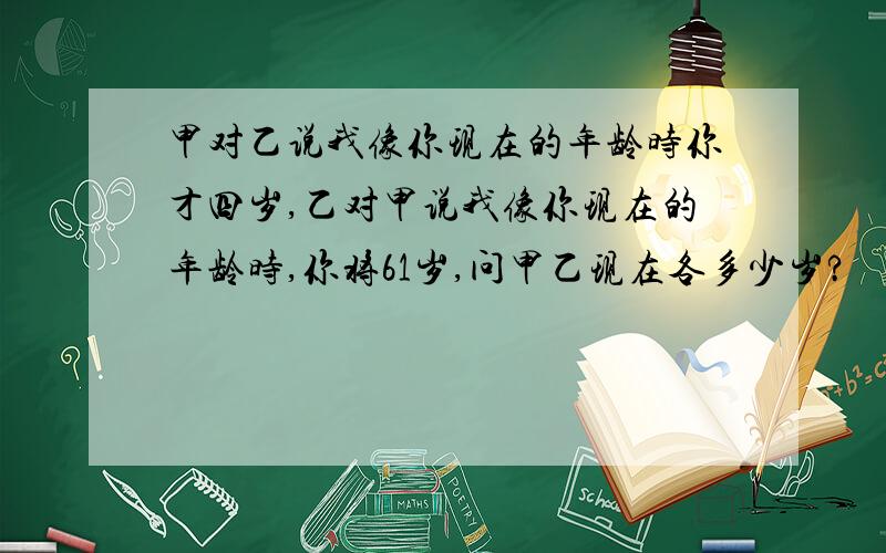 甲对乙说我像你现在的年龄时你才四岁,乙对甲说我像你现在的年龄时,你将61岁,问甲乙现在各多少岁?