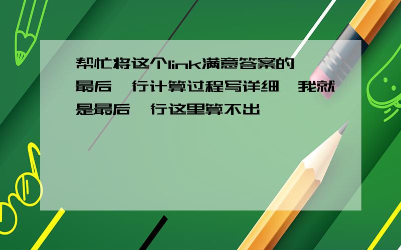 帮忙将这个link满意答案的最后一行计算过程写详细,我就是最后一行这里算不出