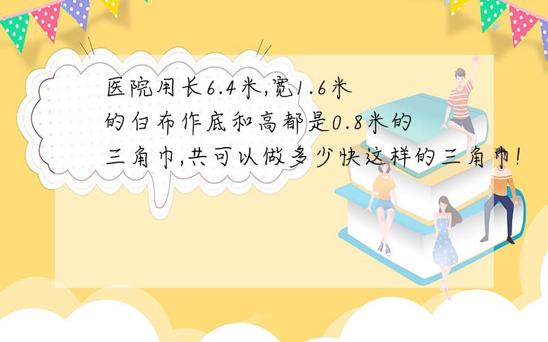 医院用长6.4米,宽1.6米的白布作底和高都是0.8米的三角巾,共可以做多少快这样的三角巾!