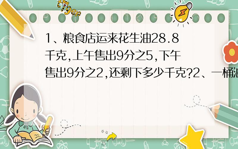 1、粮食店运来花生油28.8千克,上午售出9分之5,下午售出9分之2,还剩下多少千克?2、一桶油第一次用去40%,第二次用去3分之1,还剩8千克,这桶油原来有多少千克?