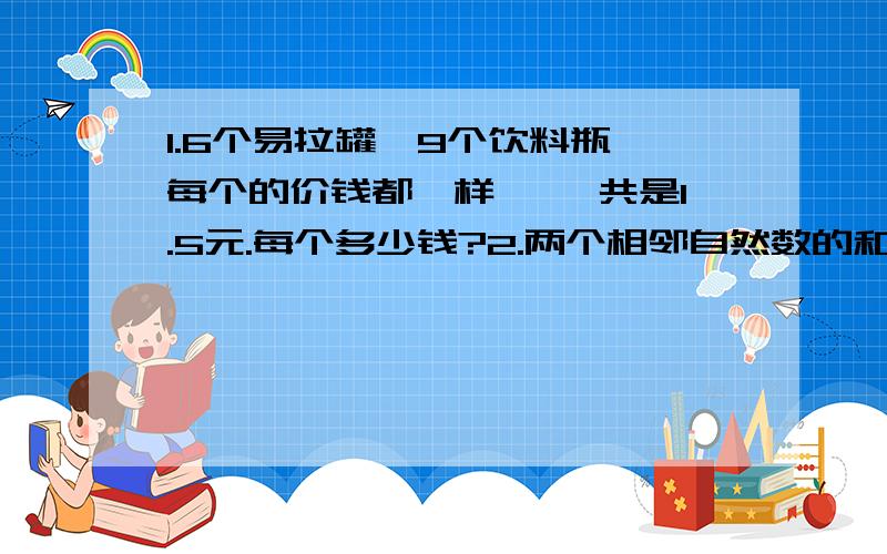 1.6个易拉罐,9个饮料瓶,每个的价钱都一样,一 共是1.5元.每个多少钱?2.两个相邻自然数的和是97,这两个自然数分别是多少?3.鸡和兔的数量相同,两种动物的腿加起来共有48条.鸡和兔各有多少只?