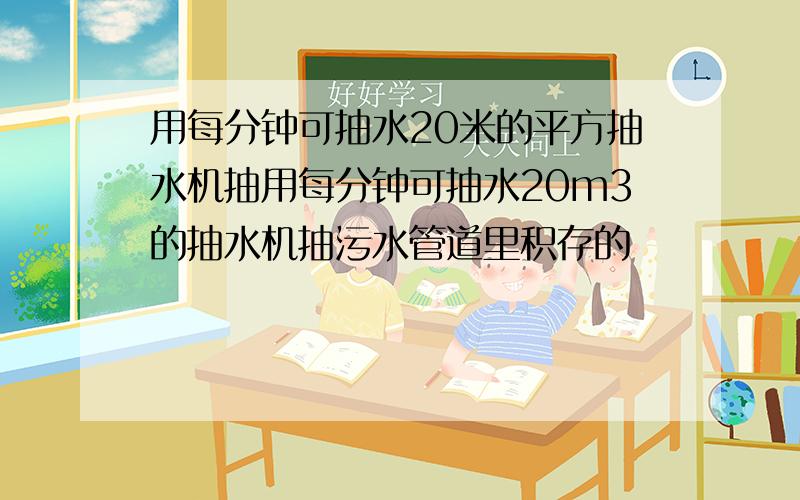 用每分钟可抽水20米的平方抽水机抽用每分钟可抽水20m3的抽水机抽污水管道里积存的