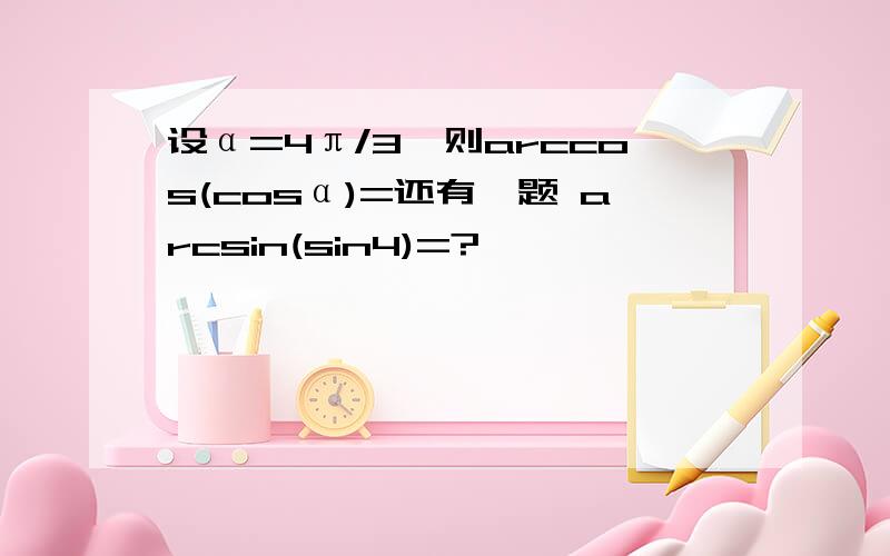 设α=4π/3,则arccos(cosα)=还有一题 arcsin(sin4)=?