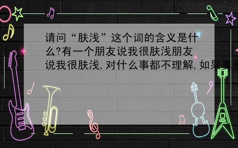 请问“肤浅”这个词的含义是什么?有一个朋友说我很肤浅朋友说我很肤浅,对什么事都不理解,如果真是这样,那怎样才能做好这些事情呢?