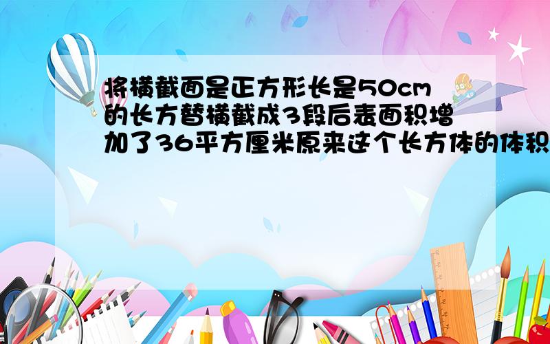 将横截面是正方形长是50cm的长方替横截成3段后表面积增加了36平方厘米原来这个长方体的体积是多少