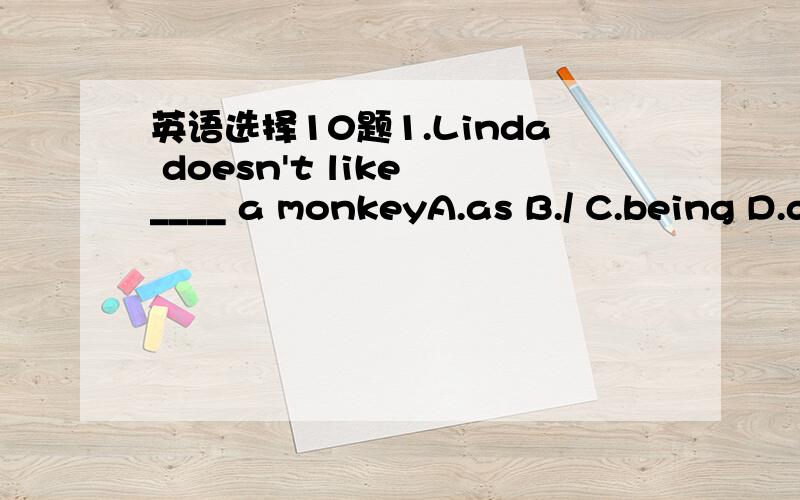 英语选择10题1.Linda doesn't like ____ a monkeyA.as B./ C.being D.doing2.My mother is a dragon,but she___ a dog.A.likes B.like C.is like D.looks like3.Let's count how many sheep ___on the ill?A.have B.does have C.there are D.are there4.I don't th