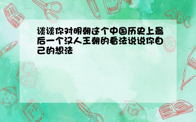 谈谈你对明朝这个中国历史上最后一个汉人王朝的看法说说你自己的想法