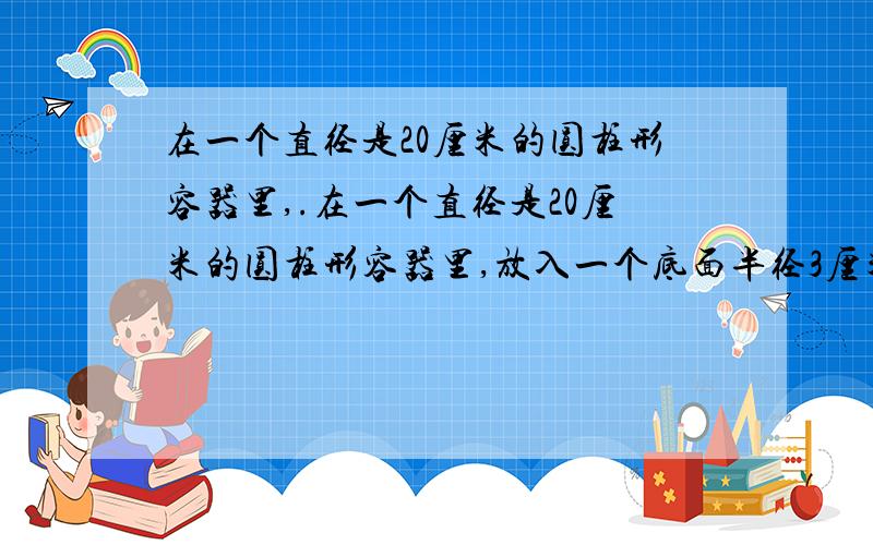 在一个直径是20厘米的圆柱形容器里,.在一个直径是20厘米的圆柱形容器里,放入一个底面半径3厘米的圆锥形铁块,全部浸没在水中,这时水面上升0.3厘米.圆锥形铁块的高是多少厘米?