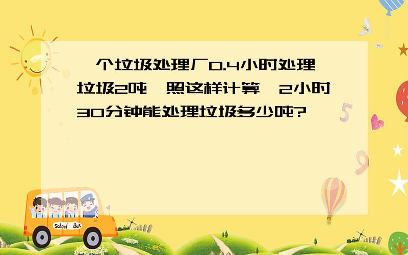 一个垃圾处理厂0.4小时处理垃圾2吨,照这样计算,2小时30分钟能处理垃圾多少吨?