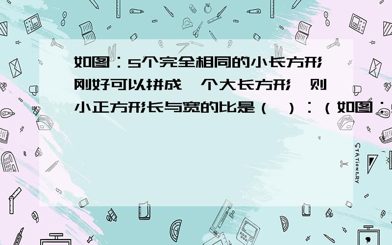 如图：5个完全相同的小长方形刚好可以拼成一个大长方形,则小正方形长与宽的比是（ ）：（如图：5个完全相同的小长方形刚好可以拼成一个大长方形,则小正方形长与宽的比是（     ）：（